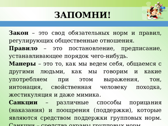 Запомни! Закон – это свод обязательных норм и правил, регулирующих общественные отношения. Правило – это постановление, предписание, устанавливающее порядок чего-нибудь. Манеры – это то, как мы ведем себя, общаемся с другими людьми, как мы говорим и какие употребляем при этом выражения, тон, интонация, свойственная человеку походка, жестикуляция и даже мимика. Санкции – различные способы порицания (наказания) и поощрения (поддержки), которые являются средством поддержки групповых норм. Санкции – средства охраны групповых норм. 