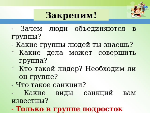 Закрепим! - Зачем люди объединяются в группы? - Какие группы людей ты знаешь? Какие дела может совершить группа? Кто такой лидер? Необходим ли он группе? - Что такое санкции? - Какие виды санкций вам известны? - Только в группе подросток проявляет свои способности и таланты? 