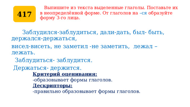  Выпишите из текста выделенные глаголы. Поставьте их  в неопределённой форме. От глаголов на –ся образуйте форму 3-го лица. 417  Заблудился-заблудиться, дали-дать, был- быть, держался-держаться, висел-висеть, не заметил -не заметить, лежал – лежать.  Заблудиться- заблудится.  Держаться- держится. Критерий оценивания: -образовывает формы глаголов. Дескрипторы: -правильно образовывает формы глаголов. 