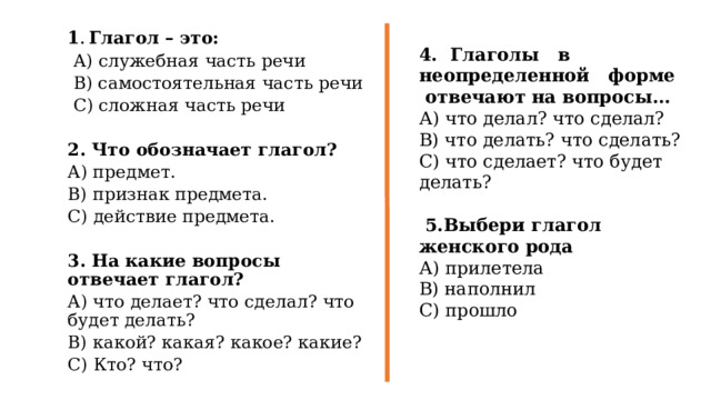 1 . Глагол – это:  А) служебная часть речи  В) самостоятельная часть речи  С) сложная часть речи 2. Что обозначает глагол? А) предмет. В) признак предмета. С) действие предмета. 3. На какие вопросы отвечает глагол? А) что делает? что сделал? что будет делать? В) какой? какая? какое? какие? С) Кто? что? 4. Глаголы в неопределенной форме отвечают на вопросы... А) что делал? что сделал? В) что делать? что сделать? С) что сделает? что будет делать?  5.Выбери глагол женского рода А) прилетела В) наполнил С) прошло 