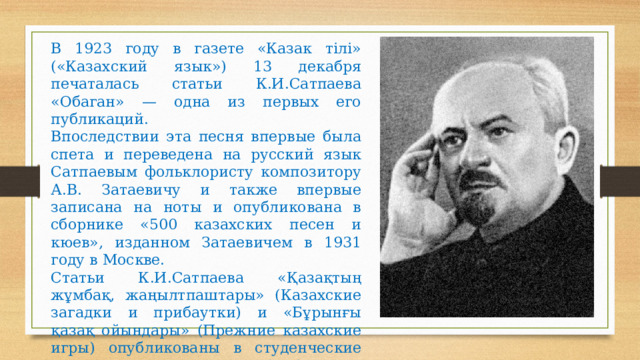 В 1923 году в газете «Казак тiлі» («Казахский язык») 13 декабря печаталась статьи К.И.Сатпаева «Обаган» — одна из первых его публикаций. Впоследствии эта песня впервые была спета и переведена на русский язык Сатпаевым фольклористу композитору А.В. Затаевичу и также впервые записана на ноты и опубликована в сборнике «500 казахских песен и кюев», изданном Затаевичем в 1931 году в Москве. Статьи К.И.Сатпаева «Қазақтың жұмбақ, жаңылтпаштары» (Казахские загадки и прибаутки) и «Бұрынғы қазақ ойындары» (Прежние казахские игры) опубликованы в студенческие годы в альманахе «Сауле», 1924, № 1. 