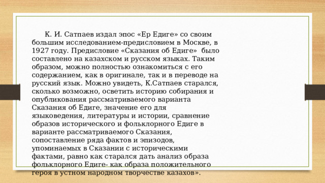  К. И. Сатпаев издал эпос «Ер Едиге» со своим большим исследованием-предисловием в Москве, в 1927 году. Предисловие «Сказания об Едиге» было составлено на казахском и русском языках. Таким образом, можно полностью ознакомиться с его содержанием, как в оригинале, так и в переводе на русский язык. Можно увидеть, К.Сатпаев старался, сколько возможно, осветить историю собирания и опубликования рассматриваемого варианта Сказания об Едиге, значение его для языковедения, литературы и истории, сравнение образов исторического и фольклорного Едиге в варианте рассматриваемого Сказания, сопоставление ряда фактов и эпизодов, упоминаемых в Сказании с историческими фактами, равно как старался дать анализ образа фольклорного Едиге- как образа положительного героя в устном народном творчестве казахов». 