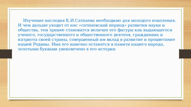  Изучение наследия К.И.Сатпаева необходимо для молодого поколения. И чем дальше уходит от нас «сатпаевский период» развития науки и общества, тем зримее становится величие его фигуры как выдающегося ученого, государственного и общественного деятеля, гражданина и патриота своей страны, совершенный им вклад в развитие и процветание нашей Родины. Имя его навечно останется в памяти нашего народа, золотыми буквами увековечено в его истории 