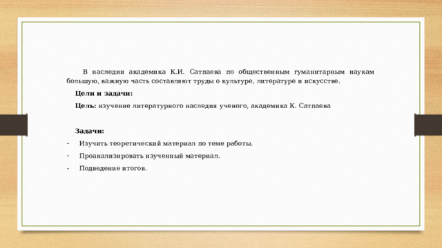 В наследии академика К.И. Сатпаева по общественным гуманитарным наукам большую, важную часть составляют труды о культуре, литературе и искусстве. Цели и задачи:  Цель: изучение литературного наследия ученого, академика К. Сатпаева Задачи:  Изучить теоретический материал по теме работы. Проанализировать изученный материал. Подведение итогов. 