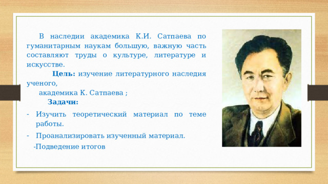 В наследии академика К.И. Сатпаева по гуманитарным наукам большую, важную часть составляют труды о культуре, литературе и искусстве.  Цель: изучение литературного наследия ученого, академика К. Сатпаева ;  Задачи:  Изучить теоретический материал по теме работы. Проанализировать изученный материал.  -Подведение итогов 