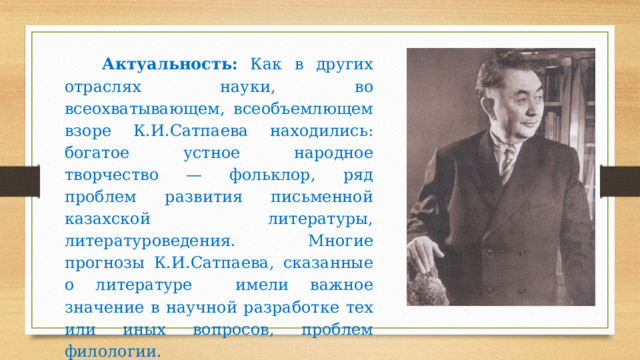  Актуальность: Как в других отраслях науки, во всеохватывающем, всеобъемлющем взоре К.И.Сатпаева находились: богатое устное народное творчество — фольклор, ряд проблем развития письменной казахской литературы, литературоведения. Многие прогнозы К.И.Сатпаева, сказанные о литературе имели важное значение в научной разработке тех или иных вопросов, проблем филологии. 