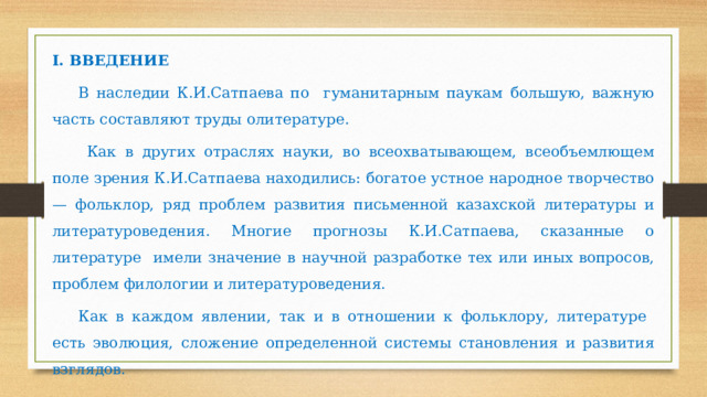 I.  ВВЕДЕНИЕ В наследии К.И.Сатпаева по гуманитарным паукам большую, важную часть составляют труды олитературе.  Как в других отраслях науки, во всеохватывающем, всеобъемлющем поле зрения К.И.Сатпаева находились: богатое устное народное творчество — фольклор, ряд проблем развития письменной казахской литературы и литературоведения. Многие прогнозы К.И.Сатпаева, сказанные о литературе имели значение в научной разработке тех или иных вопросов, проблем филологии и литературоведения. Как в каждом явлении, так и в отношении к фольклору, литературе есть эволюция, сложение определенной системы становления и развития взглядов.             