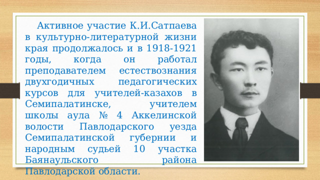 Активное участие К.И.Сатпаева в культурно-литературной жизни края продолжалось и в 1918-1921 годы, когда он работал преподавателем естествознания двухгодичных педагогических курсов для учителей-казахов в Семипалатинске, учителем школы аула № 4 Аккелинской волости Павлодарского уезда Семипалатинской губернии и народным судьей 10 участка Баянаульского района Павлодарской области. 