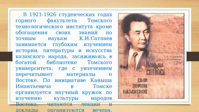 В 1921-1926 студенческих годах горного факультета Томского технологического института кроме обогащения своих знаний по точным наукам К.И.Сатпаев занимается глубоким изучением истории, литературы и искусства казахского народа, засиживаясь в богатой библиотеке Томского университета, где с увлечением перечитывает материалы о Востоке. По инициативе Каныша Имантаевича в Томске организуется научный кружок по изучению культуры народов Востока, читаются лекции и доклады, организуются вечера, публикуются статьи в газетах и журналах. 