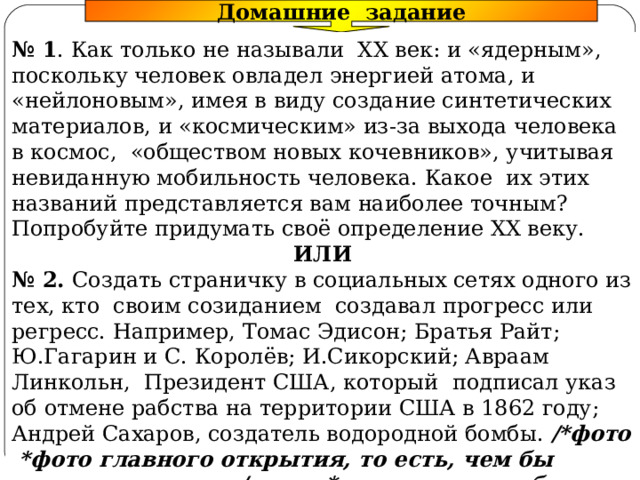 Домашние задание № 1 . Как только не называли XX век: и «ядерным», поскольку человек овладел энергией атома, и «нейлоновым», имея в виду создание синтетических материалов, и «космическим» из-за выхода человека в космос, «обществом новых кочевников», учитывая невиданную мобильность человека. Какое их этих названий представляется вам наиболее точным? Попробуйте придумать своё определение XX веку. ИЛИ № 2. Создать страничку в социальных сетях одного из тех, кто своим созиданием создавал прогресс или регресс. Например, Томас Эдисон; Братья Райт; Ю.Гагарин и С. Королёв; И.Сикорский; Авраам Линкольн, Президент США, который подписал указ об отмене рабства на территории США в 1862 году; Андрей Сахаров, создатель водородной бомбы. /*фото *фото главного открытия, то есть, чем бы похвастался в соц/сети *возможная любимая музыка *статус или высказывание *возможные сообщества *возможные друзья-современники/ 