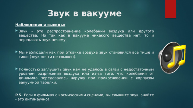 Звук в вакууме Наблюдения и выводы:  Звук – это распространение колебаний воздуха или другого вещества. Но так как в вакууме никакого вещества нет, то и передавать звук нечему. Мы наблюдали как при откачке воздуха звук становился все тише и тише (звук почти не слышен). Полностью заглушить звук нам не удалось в связи с недостаточным уровнем разряжения воздуха или из-за того, что колебания от динамика передавались наружу при прикосновении с корпусом вакуумной тарелки. P.S. Если в фильмах с космическими сценами, вы слышите звук, знайте - это антинаучно! 