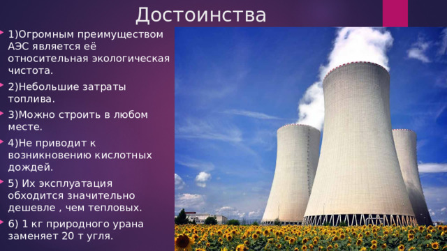 Достоинства 1)Огромным преимуществом АЭС является её относительная экологическая чистота. 2)Небольшие затраты топлива. 3)Можно строить в любом месте. 4)Не приводит к возникновению кислотных дождей. 5) Их эксплуатация обходится значительно дешевле , чем тепловых. 6) 1 кг природного урана заменяет 20 т угля. 