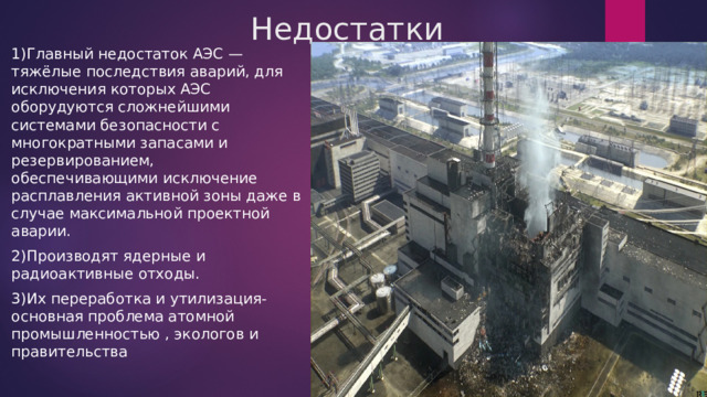 Недостатки 1)Главный недостаток АЭС — тяжёлые последствия аварий, для исключения которых АЭС оборудуются сложнейшими системами безопасности с многократными запасами и резервированием, обеспечивающими исключение расплавления активной зоны даже в случае максимальной проектной аварии. 2)Производят ядерные и радиоактивные отходы. 3)Их переработка и утилизация-основная проблема атомной промышленностью , экологов и правительства 