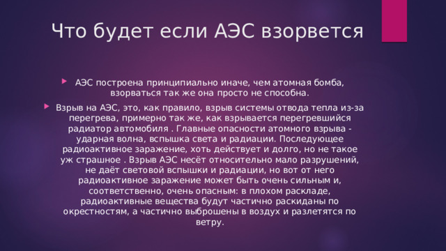 Что будет если АЭС взорвется АЭС построена принципиально иначе, чем атомная бомба, взорваться так же она просто не способна. Взрыв на АЭС, это, как правило, взрыв системы отвода тепла из-за перегрева, примерно так же, как взрывается перегревшийся радиатор автомобиля . Главные опасности атомного взрыва - ударная волна, вспышка света и радиации. Последующее радиоактивное заражение, хоть действует и долго, но не такое уж страшное . Взрыв АЭС несёт относительно мало разрушений, не даёт световой вспышки и радиации, но вот от него радиоактивное заражение может быть очень сильным и, соответственно, очень опасным: в плохом раскладе, радиоактивные вещества будут частично раскиданы по окрестностям, а частично выброшены в воздух и разлетятся по ветру. 