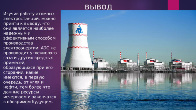 вывод Изучив работу атомных электростанций, можно прийти к выводу, что они является наиболее надежным и эффективным способом производства электроэнергии. АЭС не производит углекислого газа и других вредных примесей, образующихся при его сгорании, какие имеются, в первую очередь, от угля и нефти, тем более что данные ресурсы исчерпаем и закончатся в обозримом будущем. 