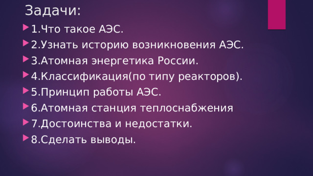 Задачи:   1.Что такое АЭС. 2.Узнать историю возникновения АЭС. 3.Атомная энергетика России. 4.Классификация(по типу реакторов). 5.Принцип работы АЭС. 6.Атомная станция теплоснабжения 7.Достоинства и недостатки. 8.Сделать выводы. 