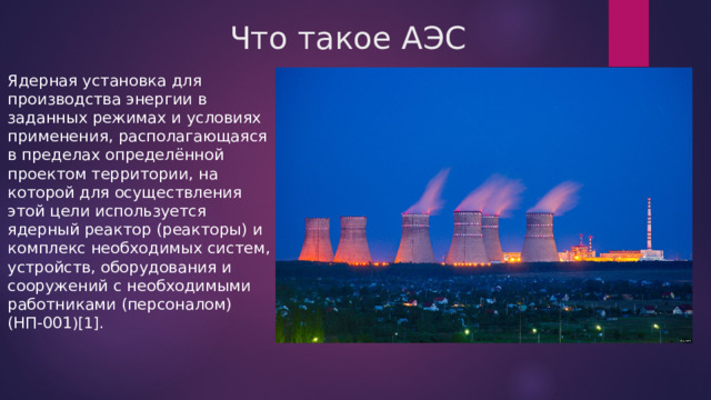 Что такое АЭС Ядерная установка для производства энергии в заданных режимах и условиях применения, располагающаяся в пределах определённой проектом территории, на которой для осуществления этой цели используется ядерный реактор (реакторы) и комплекс необходимых систем, устройств, оборудования и сооружений с необходимыми работниками (персоналом) (НП-001 )[1]. 