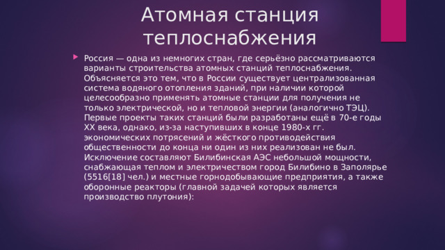 Атомная станция теплоснабжения Россия — одна из немногих стран, где серьёзно рассматриваются варианты строительства атомных станций теплоснабжения. Объясняется это тем, что в России существует централизованная система водяного отопления зданий, при наличии которой целесообразно применять атомные станции для получения не только электрической, но и тепловой энергии (аналогично ТЭЦ). Первые проекты таких станций были разработаны ещё в 70-е годы XX века, однако, из-за наступивших в конце 1980-х гг. экономических потрясений и жёсткого противодействия общественности до конца ни один из них реализован не был. Исключение составляют Билибинская АЭС небольшой мощности, снабжающая теплом и электричеством город Билибино в Заполярье (5516[18] чел.) и местные горнодобывающие предприятия, а также оборонные реакторы (главной задачей которых является производство плутония): 
