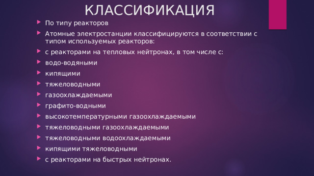 КЛАССИФИКАЦИЯ По типу реакторов Атомные электростанции классифицируются в соответствии с типом используемых реакторов: с реакторами на тепловых нейтронах, в том числе с: водо-водяными кипящими тяжеловодными газоохлаждаемыми графито-водными высокотемпературными газоохлаждаемыми тяжеловодными газоохлаждаемыми тяжеловодными водоохлаждаемыми кипящими тяжеловодными с реакторами на быстрых нейтронах. 