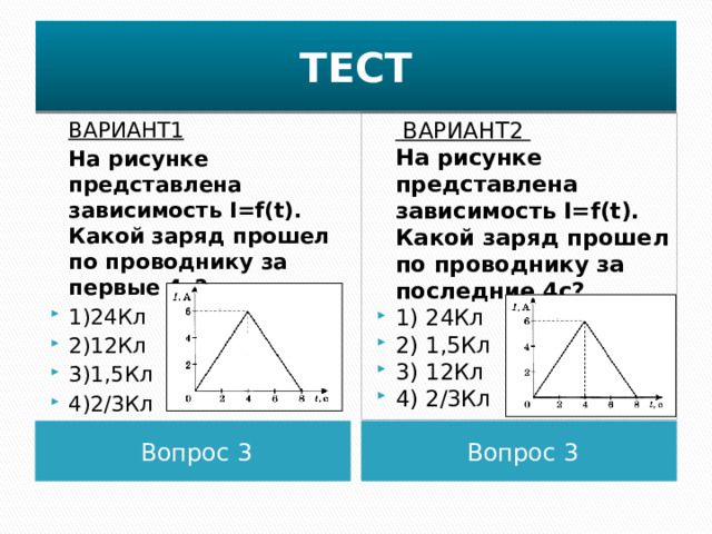 ТЕСТ   ВАРИАНТ2  ВАРИАНТ1  На рисунке представлена зависимость I=f(t). Какой заряд прошел по проводнику за первые 4с?  На рисунке представлена зависимость I=f(t). Какой заряд прошел по проводнику за последние 4с? 1)24Кл 2)12Кл 3)1,5Кл 4)2/3Кл 1) 24Кл 2) 1,5Кл 3) 12Кл 4) 2/3Кл Вопрос 3 Вопрос 3 