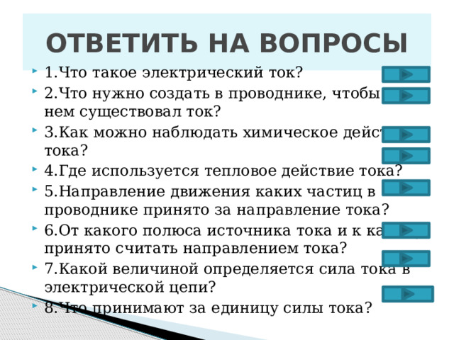 ОТВЕТИТЬ НА ВОПРОСЫ 1.Что такое электрический ток? 2.Что нужно создать в проводнике, чтобы в нем существовал ток? 3.Как можно наблюдать химическое действие тока? 4.Где используется тепловое действие тока? 5.Направление движения каких частиц в проводнике принято за направление тока? 6.От какого полюса источника тока и к какому принято считать направлением тока? 7.Какой величиной определяется сила тока в электрической цепи? 8.Что принимают за единицу силы тока? 