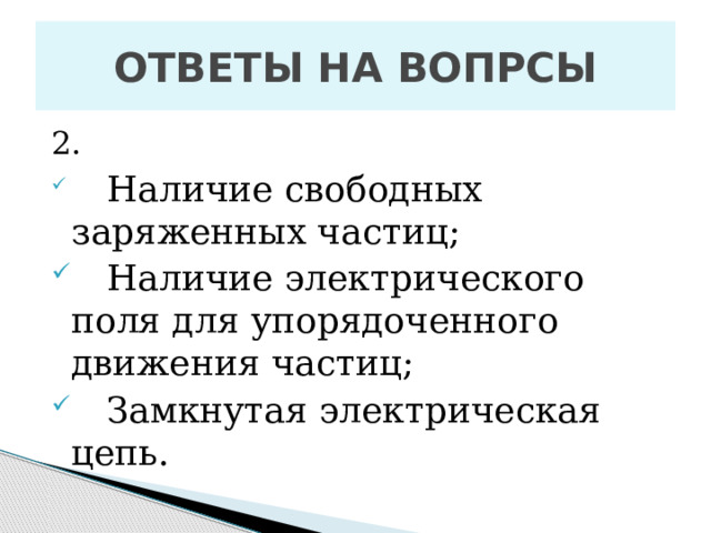 ОТВЕТЫ НА ВОПРСЫ 2.   Наличие свободных заряженных частиц;  Н аличие электрического поля для упорядоченного движения частиц;  Замкнутая электрическая цепь. 