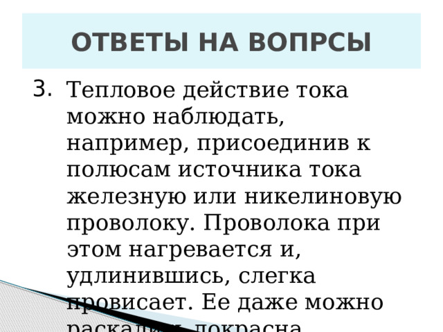 ОТВЕТЫ НА ВОПРСЫ 3. Тепловое действие тока можно наблюдать, например, присоединив к полюсам источника тока железную или никелиновую проволоку. Проволока при этом нагревается и, удлинившись, слегка провисает. Ее даже можно раскалить докрасна. 