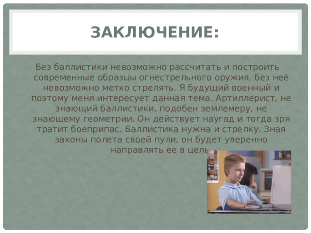 заключение: Без баллистики невозможно рассчитать и построить современные образцы огнестрельного оружия, без неё невозможно метко стрелять. Я будущий военный и поэтому меня интересует данная тема. Артиллерист, не знающий баллистики, подобен землемеру, не знающему геометрии. Он действует наугад и тогда зря тратит боеприпас. Баллистика нужна и стрелку. Зная законы полета своей пули, он будет уверенно направлять ее в цель. 