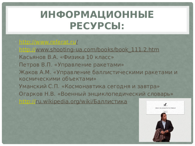 Информационные ресурсы: http://www.referat.ru /  http:// www.shooting-ua.com/books/book_111.2.htm  Касьянов В.А. «Физика 10 класс» Петров В.П. «Управление ракетами» Жаков А.М. «Управление баллистическими ракетами и космическими объектами» Уманский С.П. «Космонавтика сегодня и завтра» Огарков Н.В. «Военный энциклопедический словарь» http:// ru.wikipedia.org/wiki/Баллистика  