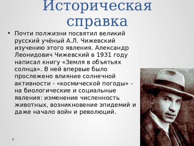 Историческая справка Почти полжизни посвятил великий русский учёный А.Л. Чижевский изучению этого явления. Александр Леонидович Чижевский в 1931 году написал книгу «Земля в объятьях солнца». В ней впервые было прослежено влияние солнечной активности - «космической погоды» - на биологические и социальные явления: изменение численность животных, возникновение эпидемий и даже начало войн и революций. 