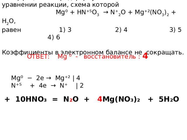 Коэффициент перед формулой восстановителя уравнении реакции, схема которой  Mg ⁰ + HN ⁺⁵ O 3 → N ⁺ 2 O + Mg ⁺² (NO 3 ) 2 + H 2 O, равен 1) 3 2) 4 3) 5 4) 6 Коэффициенты в электронном балансе не сокращать. ОТВЕТ: Mg ⁰ - восстановитель : 4 Mg⁰ − 2e → Mg⁺² | 4 N⁺⁵ + 4e → N⁺ | 2 4Mg + 10HNO₃ = N ₂ O + 4 Mg(NO₃)₂ + 5H₂O 