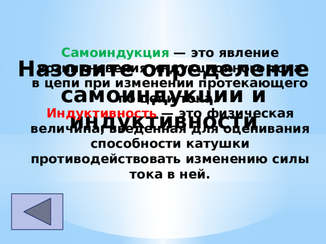 Самоиндукция  — это явление возникновения индукционного тока в цепи при изменении протекающего по цепи тока. Индуктивность  — это физическая величина, введенная для оценивания способности катушки противодействовать изменению силы тока в ней. Назовите определение самоиндукции и индуктивности 