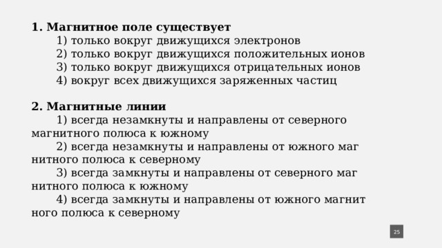 1. Магнитное поле существует  1) только вокруг движущихся электронов  2) только вокруг движущихся положительных ионов  3) только вокруг движущихся отрицательных ионов  4) вокруг всех движущихся заряженных частиц 2. Магнитные линии  1) всегда незамкнуты и направлены от северного магнитного полюса к южному  2) всегда незамкнуты и направлены от южного маг­нитного полюса к северному  3) всегда замкнуты и направлены от северного маг­нитного полюса к южному  4) всегда замкнуты и направлены от южного магнит­ного полюса к северному  