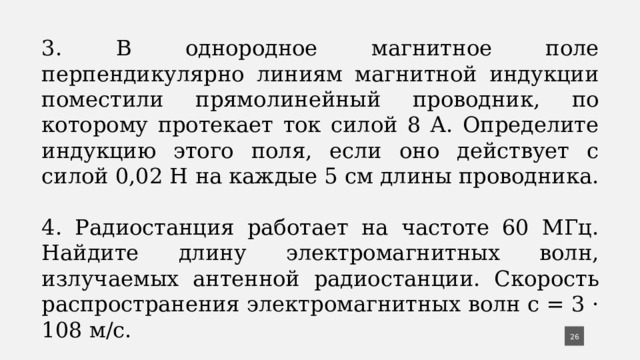 3. В однородное магнитное поле перпендикулярно линиям магнитной индукции поместили прямолинейный про­водник, по которому протекает ток силой 8 А. Опреде­лите индукцию этого поля, если оно действует с силой 0,02 Н на каждые 5 см длины проводника. 4. Радиостанция работает на частоте 60 МГц. Найдите длину электромагнитных волн, излучаемых антенной радиостанции. Скорость распространения электромаг­нитных волн с = 3 · 108 м/с.  