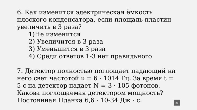 6. Как изменится электрическая ёмкость плоского конденсатора, если площадь пластин увеличить в 3 раза?  1)Не изменится  2) Увеличится в 3 раза  3) Уменьшится в 3 раза  4) Среди ответов 1-3 нет правильного 7. Детектор полностью поглощает падающий на него свет частотой ν = 6 · 1014 Гц. За время t = 5 с на детектор па­дает N = 3 · 105 фотонов. Какова поглощаемая детекто­ром мощность? Постоянная Планка 6,6 · 10-34 Дж · с.  