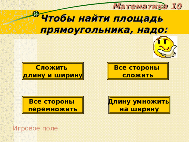 Математика 10 Чтобы найти площадь прямоугольника, надо: Сложить длину и ширину Все стороны сложить Все стороны перемножить Длину умножить на ширину Игровое поле 