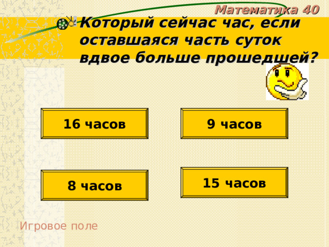 Математика 40 Который сейчас час, если оставшаяся часть суток вдвое больше прошедшей? 16  часов 9 часов 15 часов 8 часов Игровое поле 