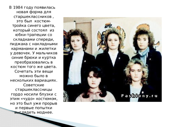 В 1984 году появилась новая форма для старшеклассников , это был костюм-тройка синего цвета, который состоял из юбки-трапеции со складками спереди, пиджака с накладными карманами и жилетки у девочек. У мальчиков синие брюки и куртка преобразовались в костюм того же цвета. Сочетать эти вещи можно было в нескольких вариациях. Советские старшеклассницы гордо носили блузки с этим «чудо» костюмом, но это был уже прорыв и первые попытки выглядеть моднее. 