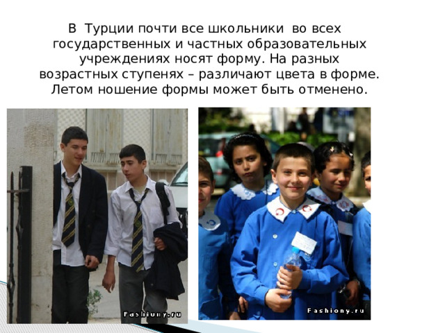 В Турции почти все школьники во всех государственных и частных образовательных учреждениях носят форму. На разных возрастных ступенях – различают цвета в форме. Летом ношение формы может быть отменено. 