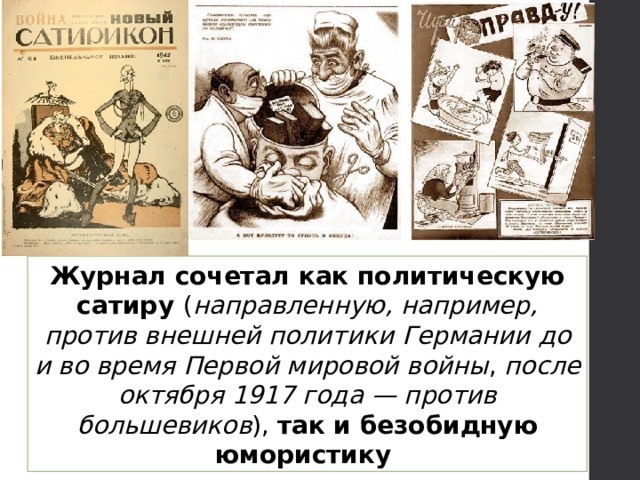 Журнал сочетал как политическую сатиру ( направленную, например, против внешней политики Германии  до и во время Первой мировой войны , после октября 1917 года — против большевиков ), так и безобидную юмористику 
