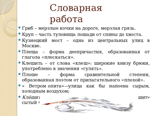 Словарная работа Гриб – мерзлые кочки на дороге, мерзлая грязь. Круп – часть туловища лошади от спины до хвоста. Кузнецкий мост – одна из центральных улиц в Москве. Плеща – форма деепричастия, образованная от глагола «плескаться». Клешить – от слова «клеш»: широкие книзу брюки, употреблено в значении «гулять». Плоше – форма сравнительной степени, образованная поэтом от прилагательного «плохой». « Ветром  опита»— улица как бы напоена сырым, холодным воздухом; Клёшить —неологизм от слова «клёш».  «Клёшит » сытый человек, ищущий развлечений. 