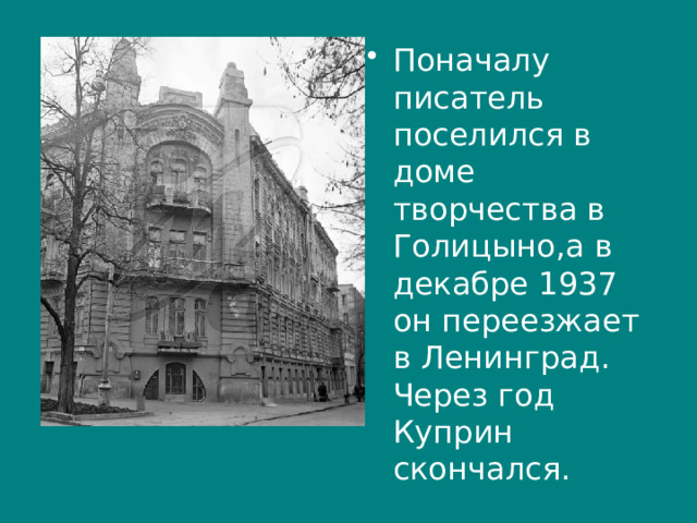 Поначалу писатель поселился в доме творчества в Голицыно,а в декабре 1937 он переезжает в Ленинград. Через год Куприн скончался. 