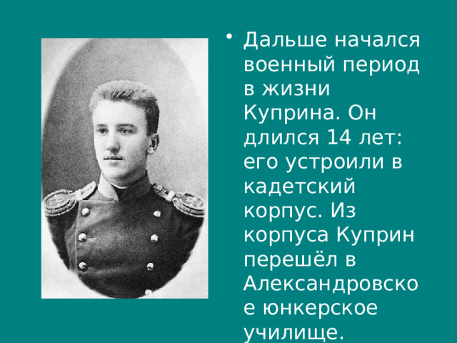 Дальше начался военный период в жизни Куприна. Он длился 14 лет: его устроили в кадетский корпус. Из корпуса Куприн перешёл в Александровское юнкерское училище. 