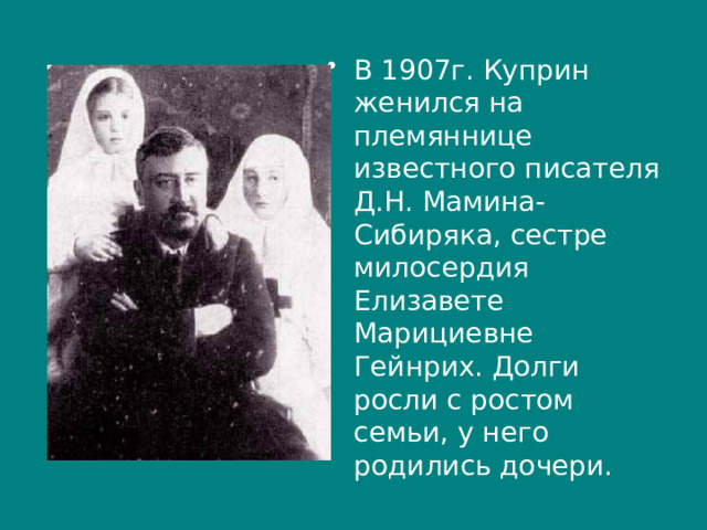 В 1907г. Куприн женился на племяннице известного писателя Д.Н. Мамина-Сибиряка, сестре милосердия Елизавете Марициевне Гейнрих. Долги росли с ростом семьи, у него родились дочери. 