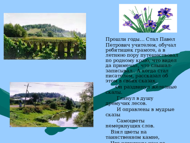  Прошли годы… Стал Павел Петрович учителем, обучал ребятишек грамоте, а в летнюю пору путешествовал по родному краю, что видел да примечал, что слышал-записывал.. А когда стал писателем, рассказал об этом в своих сказах.  Он раздвинул железные скалы.  Глянул в душу дремучих лесов.  И оправлены в мудрые сказы  Самоцветы немеркнущих слов.  Взял цветы на таинственном камне,  Что невидимы нам до поры,  И устлал к нам тропу лепестками,  Пред Хозяйкою Медной горы. 