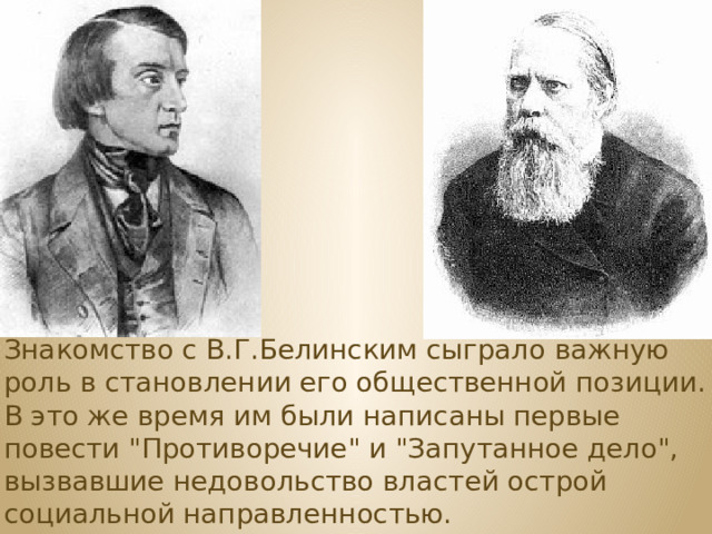 Знакомство с В.Г.Белинским сыграло важную роль в становлении его общественной позиции. В это же время им были написаны первые повести 
