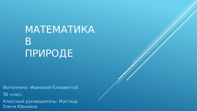 МАТЕМАТИКА  В  ПРИРОДЕ Выполнено: Ивановой Елизаветой. 5Б класс. Классный руководитель: Мустяца Елена Юрьевна 