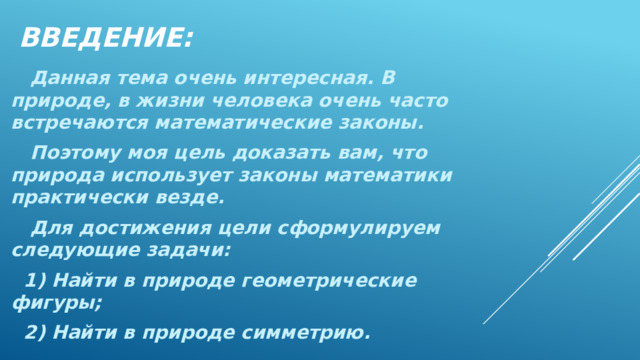 ВВЕДЕНИЕ:  Данная тема очень интересная. В природе, в жизни человека очень часто встречаются математические законы.  Поэтому моя цель доказать вам, что природа использует законы математики практически везде.  Для достижения цели сформулируем следующие задачи:  1) Найти в природе геометрические фигуры;  2) Найти в природе симметрию. 