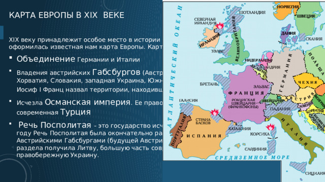 Карта Европы в xix веке XIX веку принадлежит особое место в истории человечества. Именно в это время оформилась известная нам карта Европы. Карта Европы: Объединение Германии и Италии Владения австрийских Габсбургов  (Австрия, Венгрия, Трансильвания, Чехия, Хорватия, Словакия, западная Украина, Южные районы Польши), с 1804 г. император Иосиф I Франц назвал территории, находившиеся под его контролем,  Австрией .  Исчезла Османская империя . Ее правопреемницей является современная  Турция     Речь Посполитая - это государство исчезло в последние годы XVIII века. В 1795 году Речь Посполитая была окончательно разделена между Российской империей, Австрийскими Габсбургами (будущей Австрией) и Пруссией. Россия в результате этого раздела получила Литву, большую часть современной Белоруссии и почти всю правобережную Украину.  