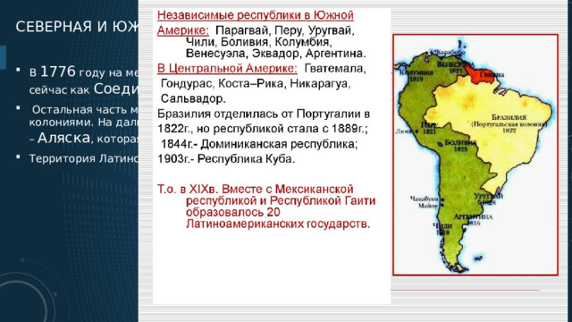 Северная и Южная Америка в xix веке В  1776 году на месте 13 британских колоний появилось новое государство, известное сейчас как  Соединенные Штаты Америки .   Остальная часть материка была поделена между английскими и французскими колониями. На дальнем северо-западе континента располагалась русская колония –  Аляска , которая до 1867 года принадлежала России. Территория Латинской (Южной) Америки была поделена между Испанией и Португалией  